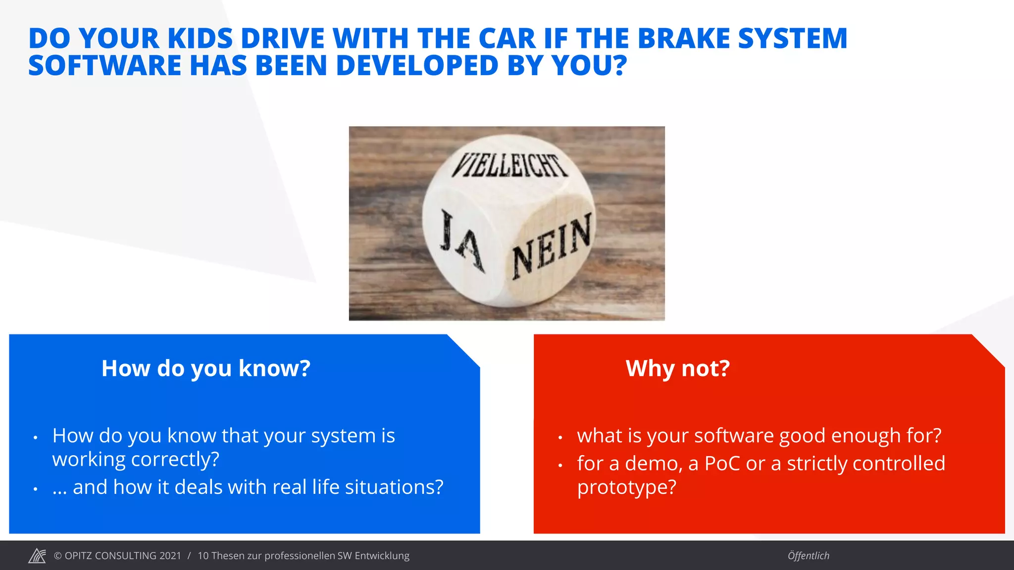 © OPITZ CONSULTING 2021 / Öffentlich
DO YOUR KIDS DRIVE WITH THE CAR IF THE BRAKE SYSTEM
SOFTWARE HAS BEEN DEVELOPED BY YOU?
10 Thesen zur professionellen SW Entwicklung
How do you know?
• How do you know that your system is
working correctly?
• … and how it deals with real life situations?
Why not?
• what is your software good enough for?
• for a demo, a PoC or a strictly controlled
prototype?
 