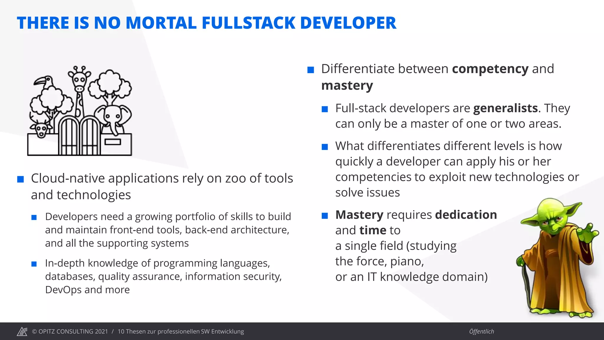 © OPITZ CONSULTING 2021 / Öffentlich
THERE IS NO MORTAL FULLSTACK DEVELOPER
10 Thesen zur professionellen SW Entwicklung
 Cloud-native applications rely on zoo of tools
and technologies
 Developers need a growing portfolio of skills to build
and maintain front-end tools, back-end architecture,
and all the supporting systems
 In-depth knowledge of programming languages,
databases, quality assurance, information security,
DevOps and more
 Differentiate between competency and
mastery
 Full-stack developers are generalists. They
can only be a master of one or two areas.
 What differentiates different levels is how
quickly a developer can apply his or her
competencies to exploit new technologies or
solve issues
 Mastery requires dedication
and time to
a single field (studying
the force, piano,
or an IT knowledge domain)
 