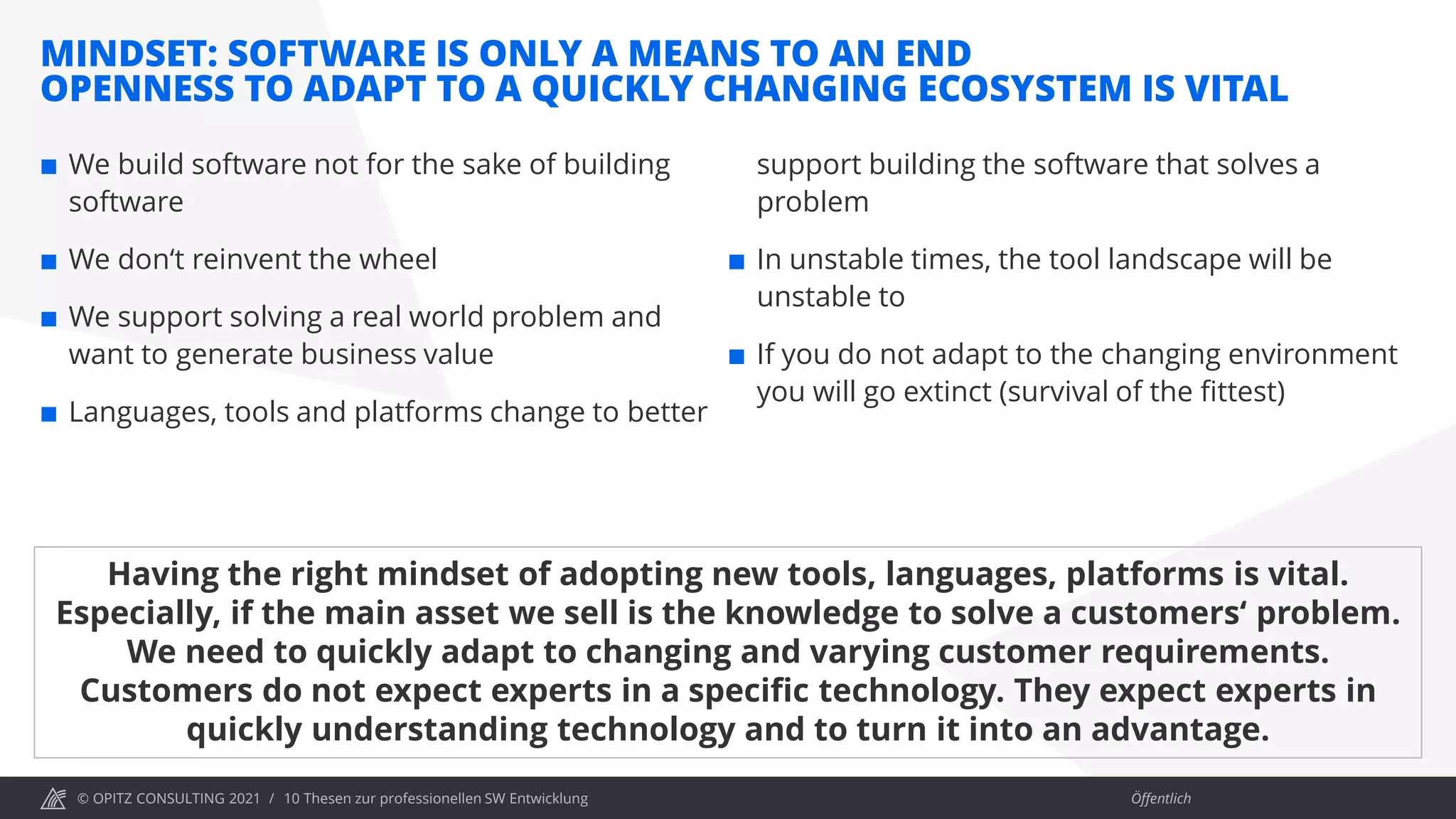 © OPITZ CONSULTING 2021 / Öffentlich
MINDSET: SOFTWARE IS ONLY A MEANS TO AN END
OPENNESS TO ADAPT TO A QUICKLY CHANGING ECOSYSTEM IS VITAL
10 Thesen zur professionellen SW Entwicklung
 We build software not for the sake of building
software
 We don‘t reinvent the wheel
 We support solving a real world problem and
want to generate business value
 Languages, tools and platforms change to better
support building the software that solves a
problem
 In unstable times, the tool landscape will be
unstable to
 If you do not adapt to the changing environment
you will go extinct (survival of the fittest)
Having the right mindset of adopting new tools, languages, platforms is vital.
Especially, if the main asset we sell is the knowledge to solve a customers‘ problem.
We need to quickly adapt to changing and varying customer requirements.
Customers do not expect experts in a specific technology. They expect experts in
quickly understanding technology and to turn it into an advantage.
 