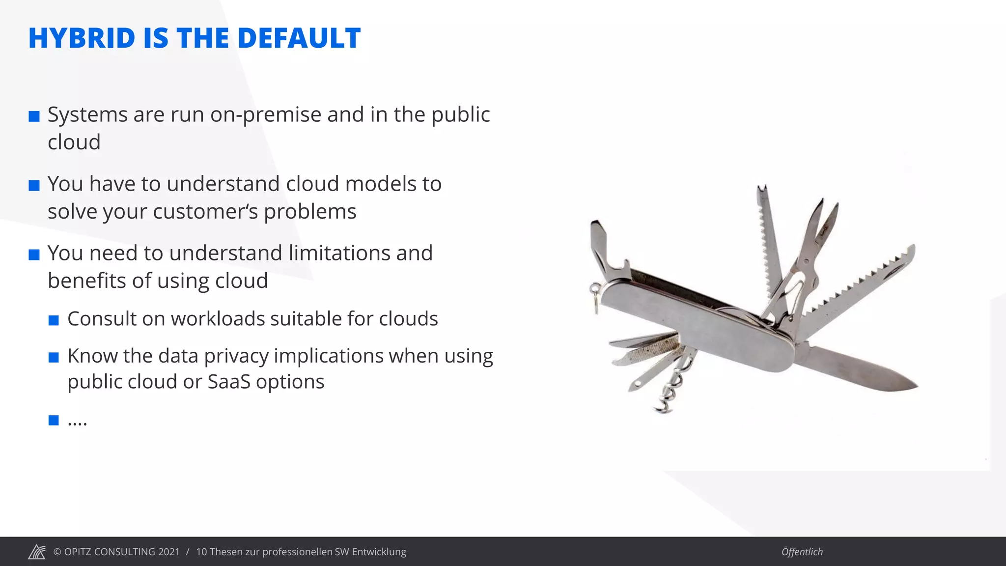 © OPITZ CONSULTING 2021 / Öffentlich
HYBRID IS THE DEFAULT
10 Thesen zur professionellen SW Entwicklung
 Systems are run on-premise and in the public
cloud
 You have to understand cloud models to
solve your customer‘s problems
 You need to understand limitations and
benefits of using cloud
 Consult on workloads suitable for clouds
 Know the data privacy implications when using
public cloud or SaaS options
 ….
 
