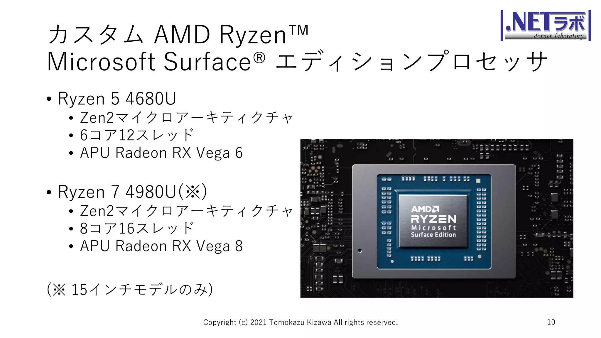 カスタム AMD Ryzen™
Microsoft Surface® エディションプロセッサ
• Ryzen 5 4680U
• Zen2マイクロアーキティクチャ
• 6コア12スレッド
• APU Radeon RX Vega 6
• Ryzen 7 4980U(※)
• Zen2マイクロアーキティクチャ
• 8コア16スレッド
• APU Radeon RX Vega 8
(※ 15インチモデルのみ)
Copyright (c) 2021 Tomokazu Kizawa All rights reserved. 10
 