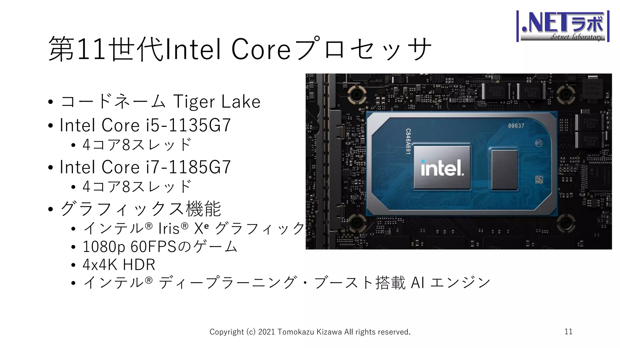 第11世代Intel Coreプロセッサ
• コードネーム Tiger Lake
• Intel Core i5-1135G7
• 4コア8スレッド
• Intel Core i7-1185G7
• 4コア8スレッド
• グラフィックス機能
• インテル® Iris® Xᵉ グラフィックス
• 1080p 60FPSのゲーム
• 4x4K HDR
• インテル® ディープラーニング・ブースト搭載 AI エンジン
Copyright (c) 2021 Tomokazu Kizawa All rights reserved. 11
 