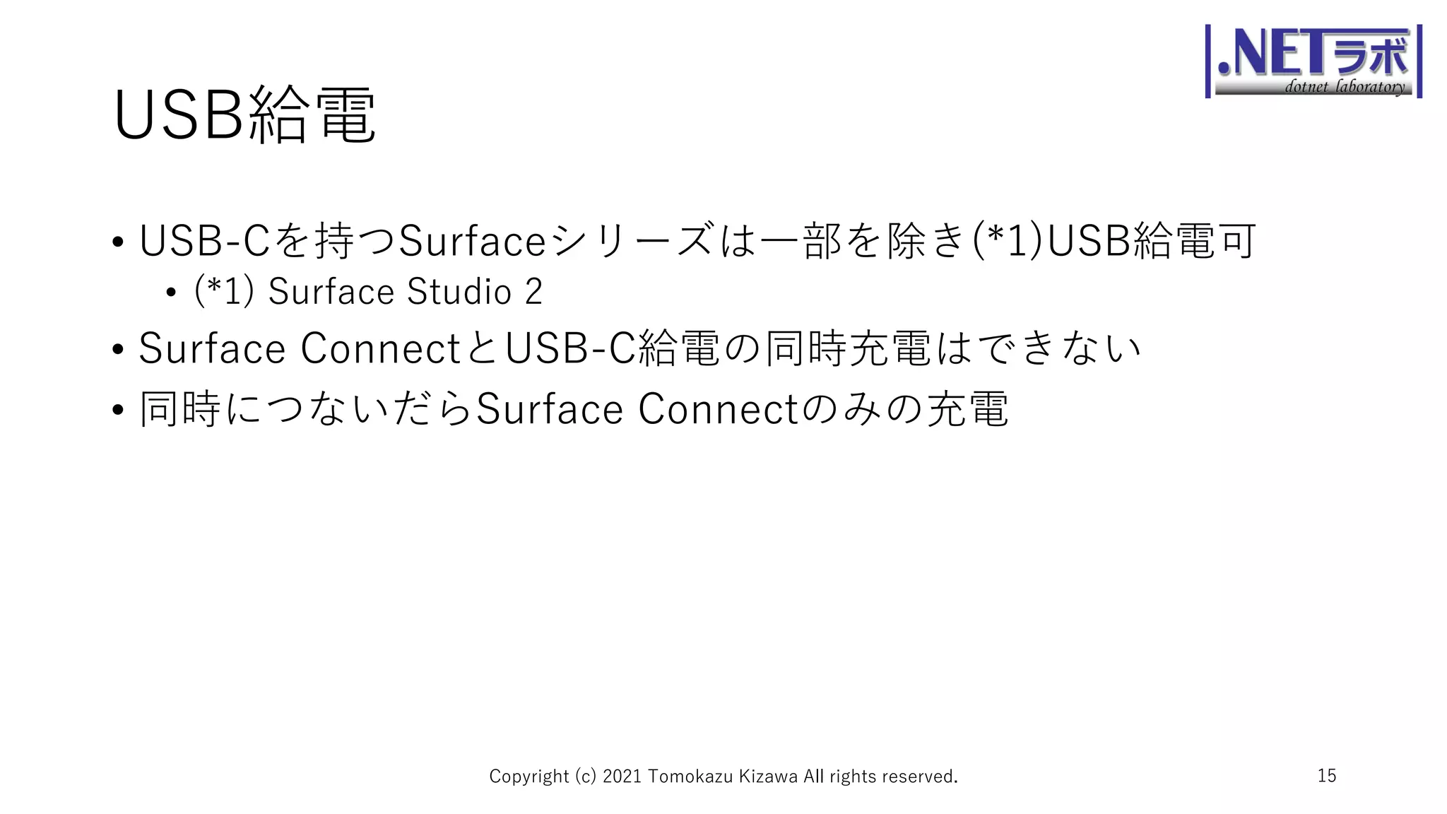 USB給電
• USB-Cを持つSurfaceシリーズは一部を除き(*1)USB給電可
• (*1) Surface Studio 2
• Surface ConnectとUSB-C給電の同時充電はできない
• 同時につないだらSurface Connectのみの充電
Copyright (c) 2021 Tomokazu Kizawa All rights reserved. 15
 