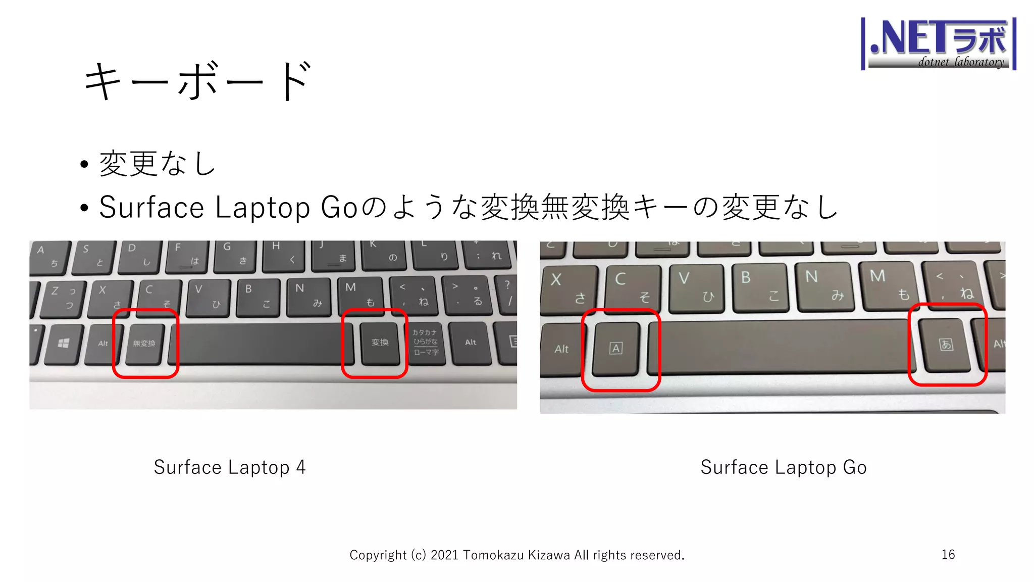 キーボード
• 変更なし
• Surface Laptop Goのような変換無変換キーの変更なし
Copyright (c) 2021 Tomokazu Kizawa All rights reserved. 16
Surface Laptop 4 Surface Laptop Go
 