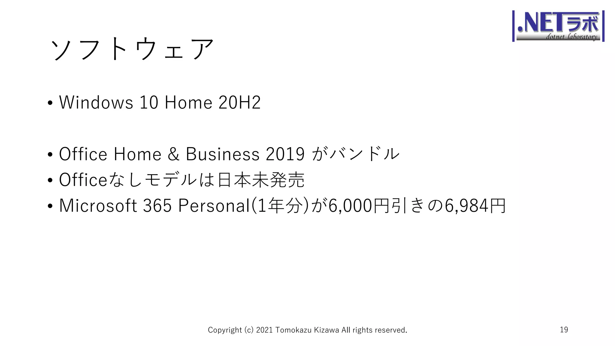 ソフトウェア
• Windows 10 Home 20H2
• Office Home & Business 2019 がバンドル
• Officeなしモデルは日本未発売
• Microsoft 365 Personal(1年分)が6,000円引きの6,984円
Copyright (c) 2021 Tomokazu Kizawa All rights reserved. 19
 