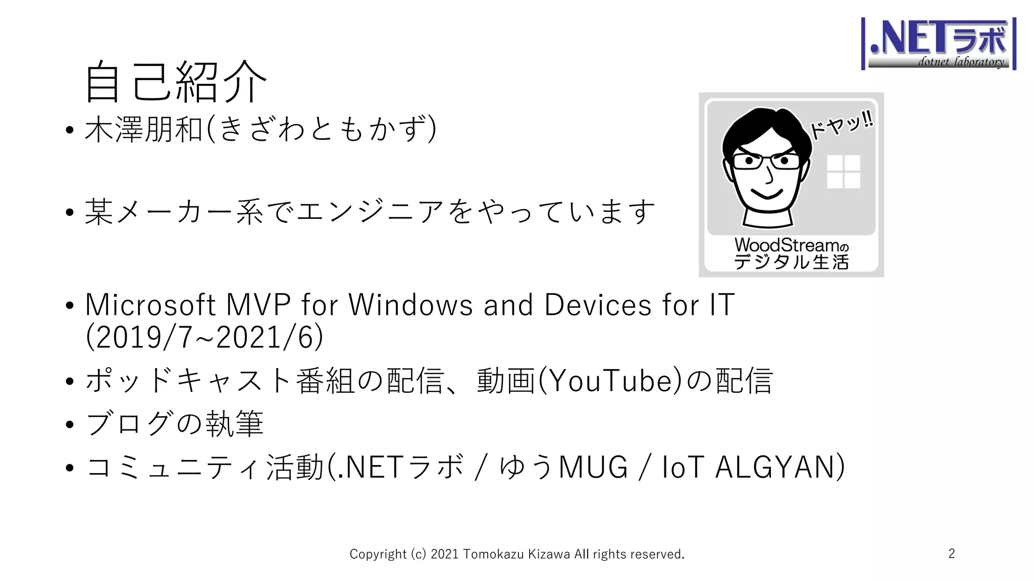 自己紹介
• 木澤朋和(きざわともかず)
• 某メーカー系でエンジニアをやっています
• Microsoft MVP for Windows and Devices for IT
(2019/7~2021/6)
• ポッドキャスト番組の配信、動画(YouTube)の配信
• ブログの執筆
• コミュニティ活動(.NETラボ / ゆうMUG / IoT ALGYAN)
Copyright (c) 2021 Tomokazu Kizawa All rights reserved. 2
 