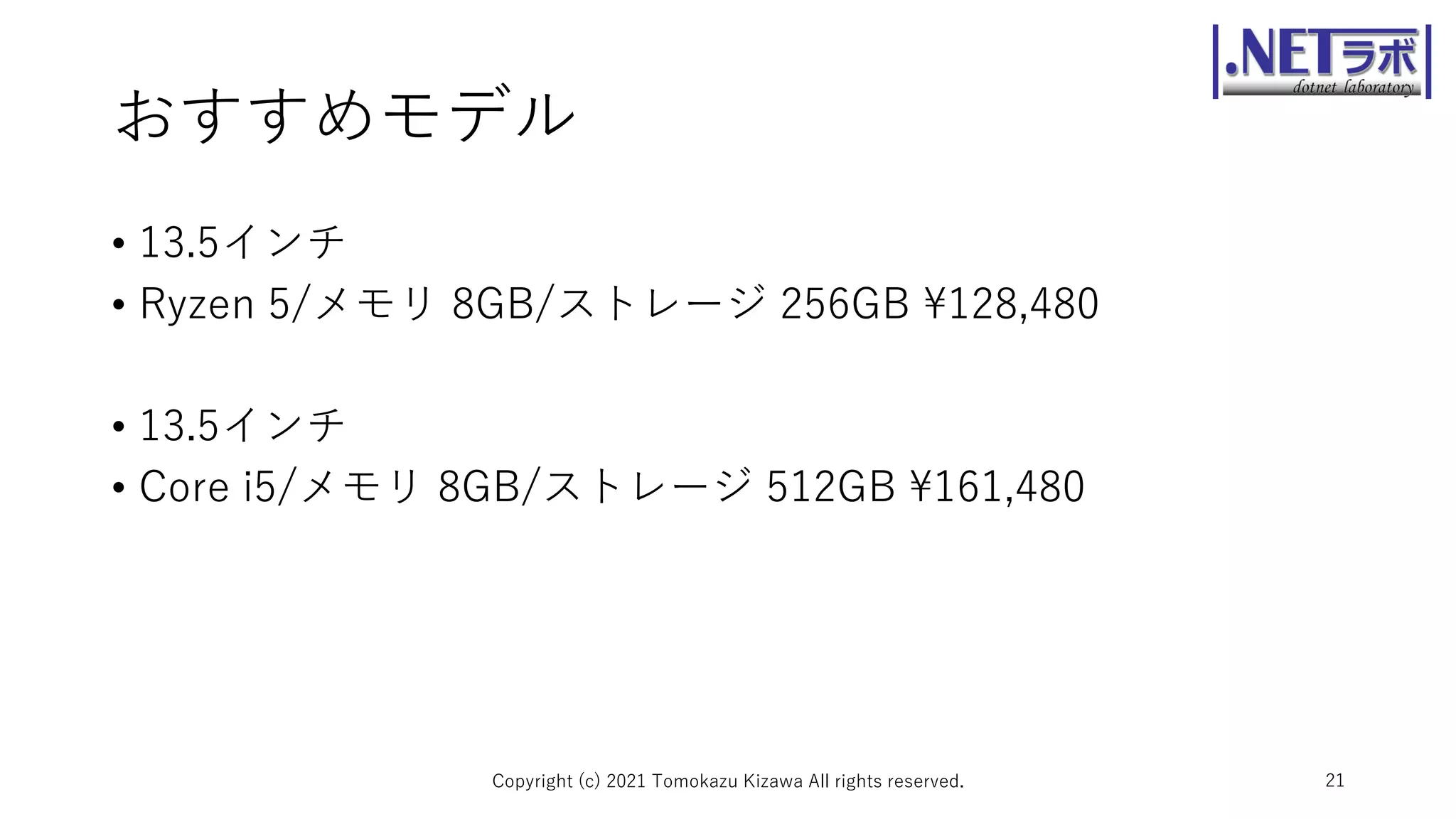おすすめモデル
• 13.5インチ
• Ryzen 5/メモリ 8GB/ストレージ 256GB ¥128,480
• 13.5インチ
• Core i5/メモリ 8GB/ストレージ 512GB ¥161,480
Copyright (c) 2021 Tomokazu Kizawa All rights reserved. 21
 