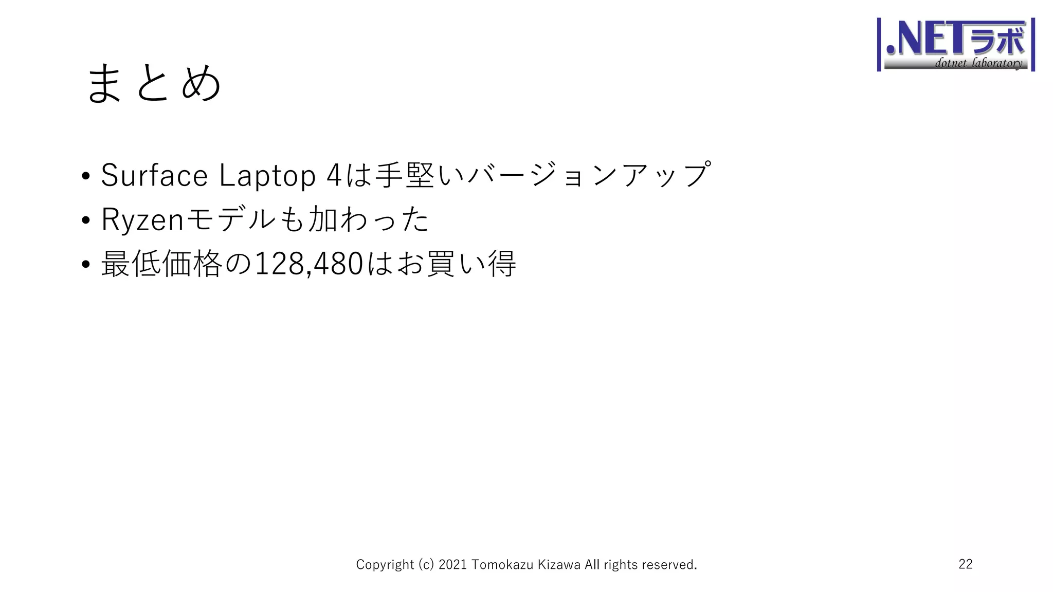 まとめ
• Surface Laptop 4は手堅いバージョンアップ
• Ryzenモデルも加わった
• 最低価格の128,480はお買い得
Copyright (c) 2021 Tomokazu Kizawa All rights reserved. 22
 