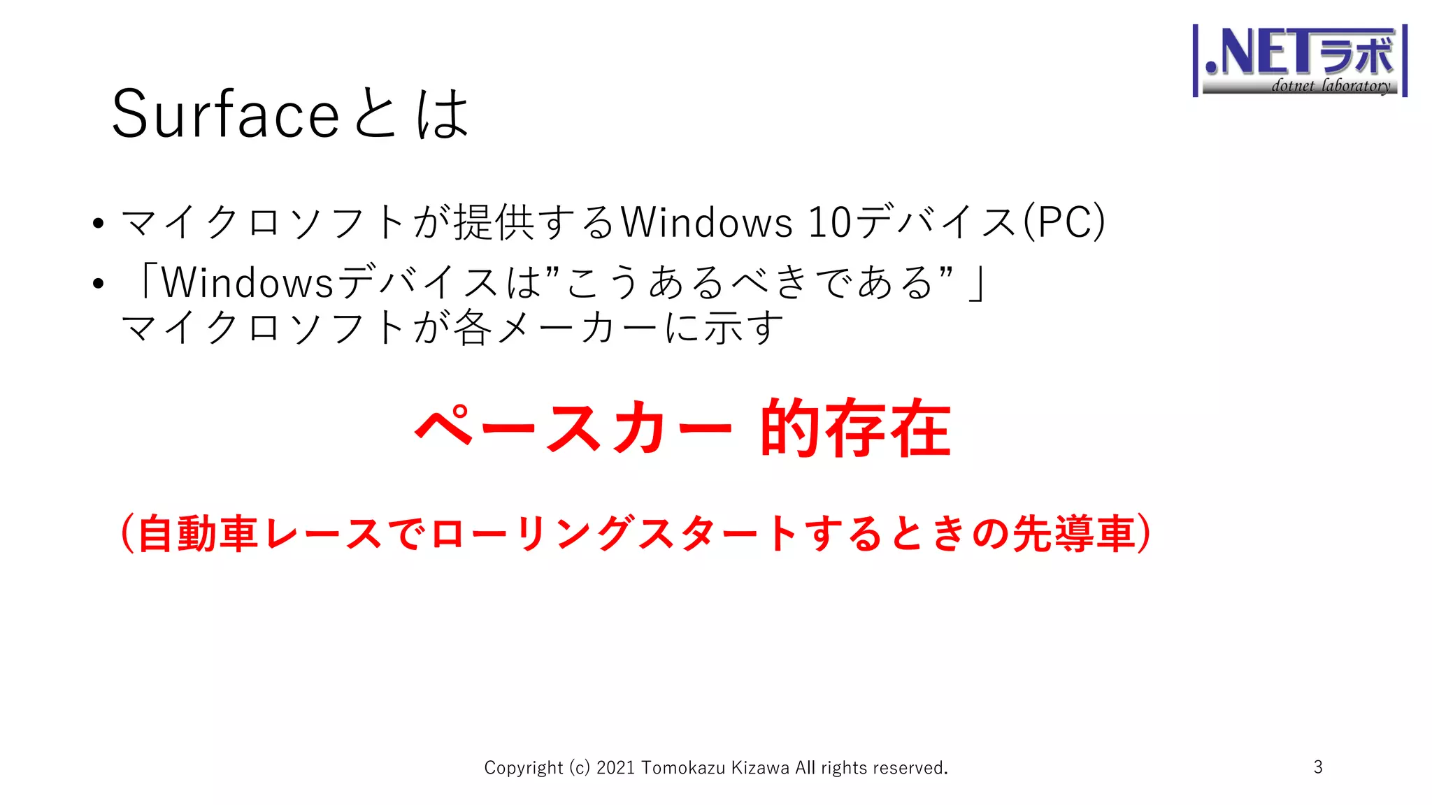 Surfaceとは
Copyright (c) 2021 Tomokazu Kizawa All rights reserved. 3
• マイクロソフトが提供するWindows 10デバイス(PC)
• 「Windowsデバイスは”こうあるべきである” 」
マイクロソフトが各メーカーに示す
ペースカー 的存在
(自動車レースでローリングスタートするときの先導車)
 