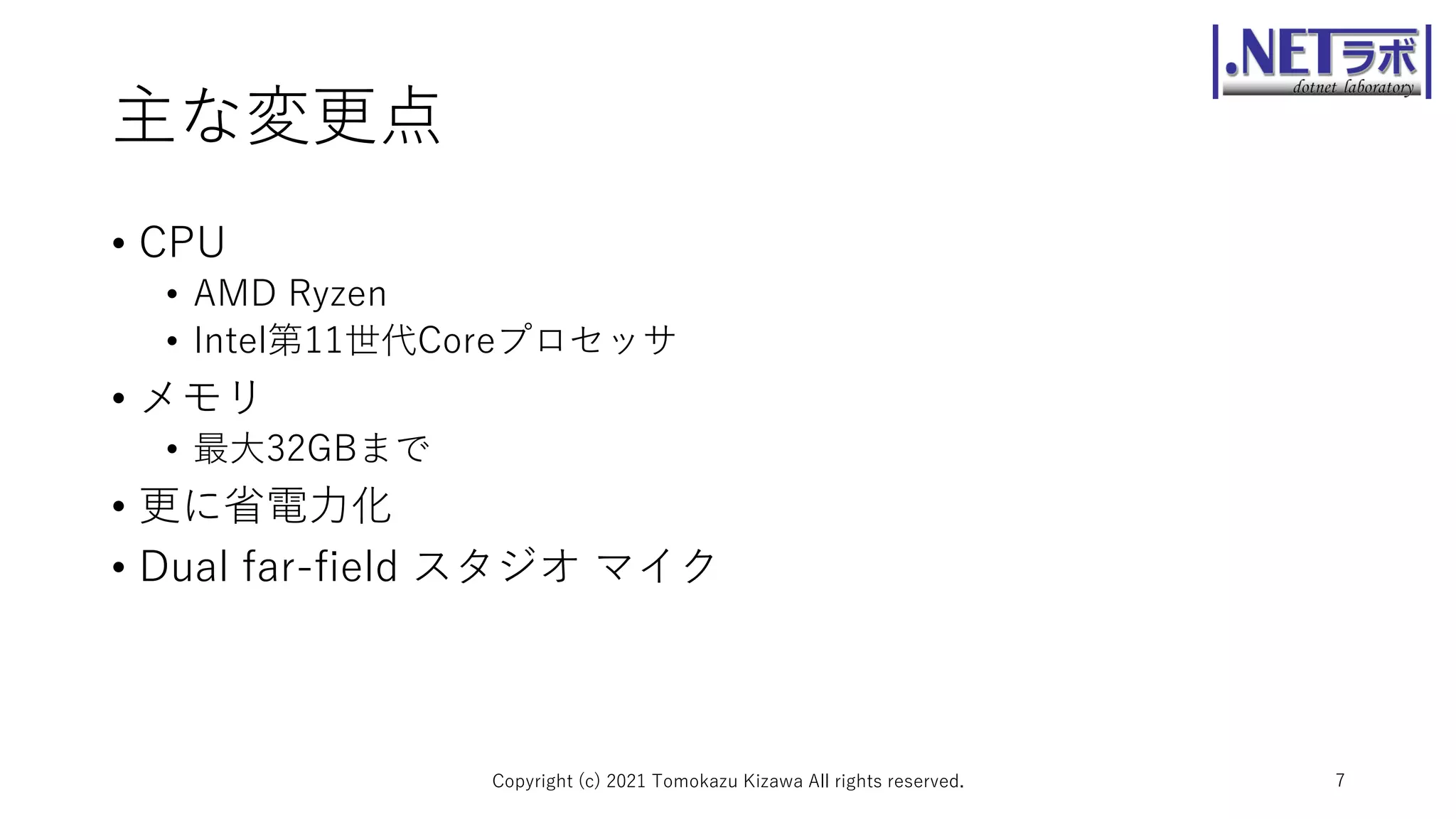 主な変更点
• CPU
• AMD Ryzen
• Intel第11世代Coreプロセッサ
• メモリ
• 最大32GBまで
• 更に省電力化
• Dual far-field スタジオ マイク
Copyright (c) 2021 Tomokazu Kizawa All rights reserved. 7
 