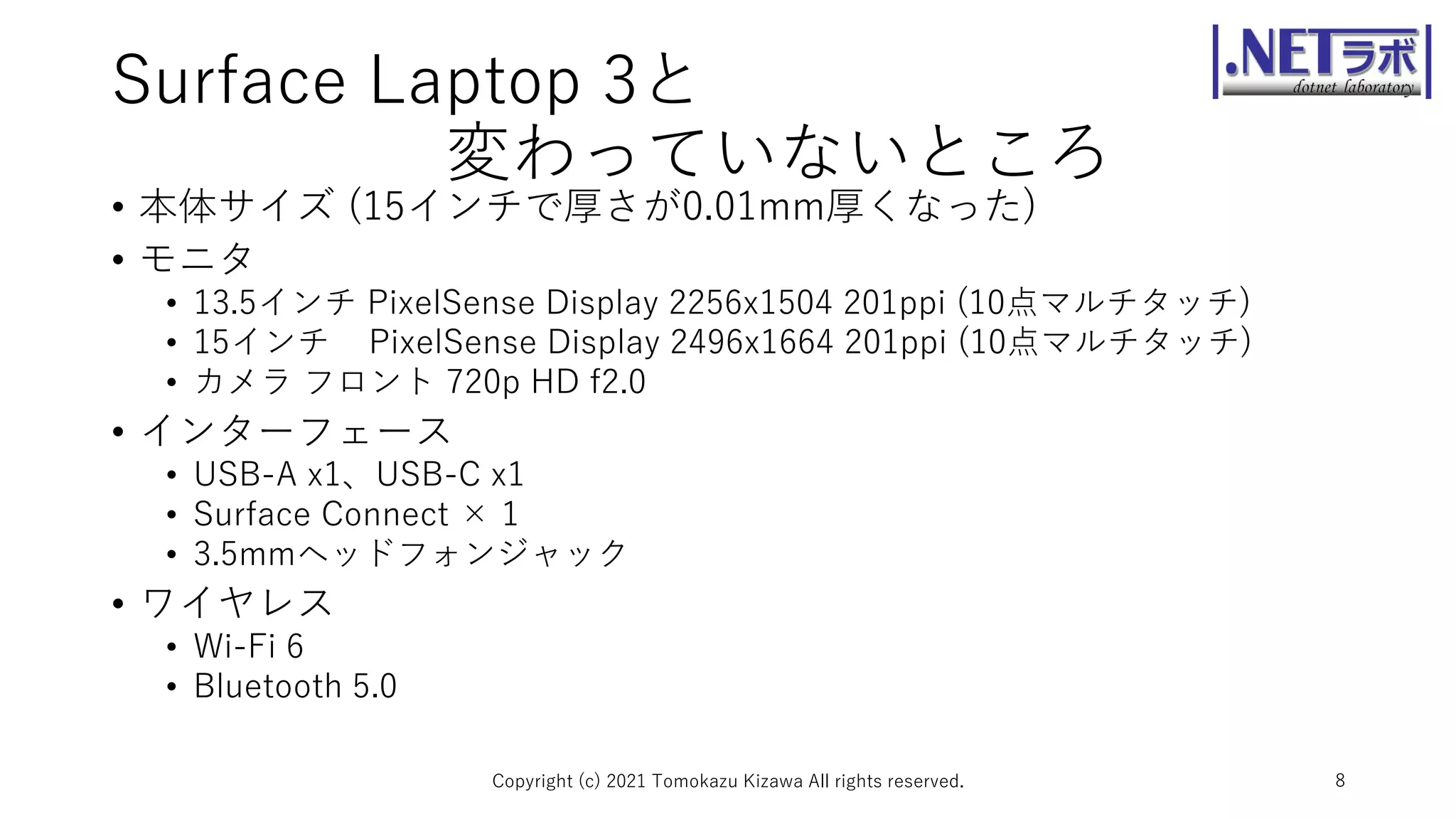 Surface Laptop 3と
変わっていないところ
• 本体サイズ (15インチで厚さが0.01mm厚くなった)
• モニタ
• 13.5インチ PixelSense Display 2256x1504 201ppi (10点マルチタッチ)
• 15インチ PixelSense Display 2496x1664 201ppi (10点マルチタッチ)
• カメラ フロント 720p HD f2.0
• インターフェース
• USB-A x1、USB-C x1
• Surface Connect × 1
• 3.5mmヘッドフォンジャック
• ワイヤレス
• Wi-Fi 6
• Bluetooth 5.0
Copyright (c) 2021 Tomokazu Kizawa All rights reserved. 8
 