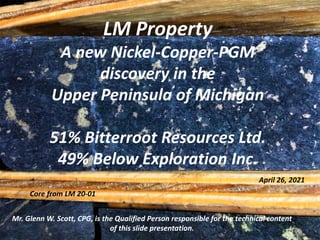 LM Property
A new Nickel-Copper-PGM
discovery in the
Upper Peninsula of Michigan
51% Bitterroot Resources Ltd.
49% Below Exploration Inc.
Mr. Glenn W. Scott, CPG, is the Qualified Person responsible for the technical content
of this slide presentation.
April 26, 2021
Core from LM 20-01
 