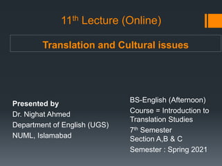 Translation and Cultural issues
Presented by
Dr. Nighat Ahmed
Department of English (UGS)
NUML, Islamabad
BS-English (Afternoon)
Course = Introduction to
Translation Studies
7th Semester
Section A,B & C
Semester : Spring 2021
11th Lecture (Online)
 
