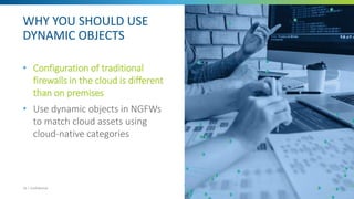 WHY YOU SHOULD USE
DYNAMIC OBJECTS
• Configuration of traditional
firewalls in the cloud is different
than on premises
• Use dynamic objects in NGFWs
to match cloud assets using
cloud-native categories
10 | Confidential
 