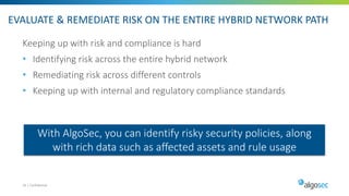 EVALUATE & REMEDIATE RISK ON THE ENTIRE HYBRID NETWORK PATH
Keeping up with risk and compliance is hard
• Identifying risk across the entire hybrid network
• Remediating risk across different controls
• Keeping up with internal and regulatory compliance standards
16 | Confidential
With AlgoSec, you can identify risky security policies, along
with rich data such as affected assets and rule usage
 