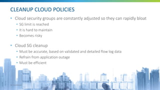 CLEANUP CLOUD POLICIES
• Cloud security groups are constantly adjusted so they can rapidly bloat
• SG limit is reached
• It is hard to maintain
• Becomes risky
• Cloud SG cleanup
• Must be accurate, based on validated and detailed flow log data
• Refrain from application outage
• Must be efficient
20 | Confidential
 