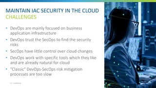 MAINTAIN IAC SECURITY IN THE CLOUD
CHALLENGES
• DevOps are mainly focused on business
application infrastructure
• DevOps trust the SecOps to find the security
risks
• SecOps have little control over cloud changes
• DevOps work with specific tools which they like
and are already natural for cloud
• "Classic" DevOps-SecOps risk mitigation
processes are too slow
23 | Confidential
 