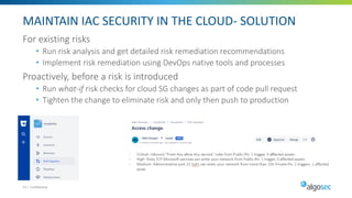 MAINTAIN IAC SECURITY IN THE CLOUD- SOLUTION
For existing risks
• Run risk analysis and get detailed risk remediation recommendations
• Implement risk remediation using DevOps native tools and processes
Proactively, before a risk is introduced
• Run what-if risk checks for cloud SG changes as part of code pull request
• Tighten the change to eliminate risk and only then push to production
24 | Confidential
 