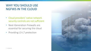 WHY YOU SHOULD USE
NGFWS IN THE CLOUD
• Cloud providers’ native network
security controls are not sufficient
• Next-Generation Firewalls are
essential for securing the cloud
• Providing L3-L7 protection
7 | Confidential
 
