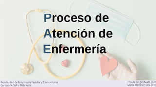 Proceso de
Atención de
Enfermería
Paula Berges Mata (R2)
María Martínez Oca (R1)
Residentes de Enfermería Familiar y Comunitaria
Centro de Salud Rebolería
 