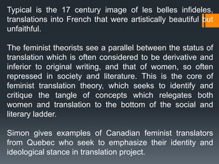 Typical is the 17 century image of les belles infideles,
translations into French that were artistically beautiful but
unfaithful.
The feminist theorists see a parallel between the status of
translation which is often considered to be derivative and
inferior to original writing, and that of women, so often
repressed in society and literature. This is the core of
feminist translation theory, which seeks to identify and
critique the tangle of concepts which relegates both
women and translation to the bottom of the social and
literary ladder.
Simon gives examples of Canadian feminist translators
from Quebec who seek to emphasize their identity and
ideological stance in translation project.
 