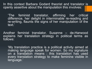 In this context Barbara Godard theorist and translator is
openly assertive about the manipulation this involves:
‘The feminist translator, affirming her critical
difference, her delight in interminable re-reading and
re-writing, flaunts the signs of her manipulation of the
text.’
Another feminist translator, Susanne – de-Harwood
explains her translation strategy in political terms as
follows:
‘My translation practice is a political activity aimed at
making language speak for women. So my signature
on a translation means : this translation has used
every translation strategy to make feminine visible in
language.’
 