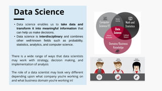 Data Science
• Data science enables us to take data and
transform it into meaningful information that
can help us make decisions.
• Data science is interdisciplinary and combines
other well-known fields such as probability,
statistics, analytics, and computer science.
There is a wide range of ways that data scientists
may work with strategy, decision making, and
implementation of analysis
The role of a data scientist may look very different
depending upon what company you’re working on
and what business domain you’re working in!
 