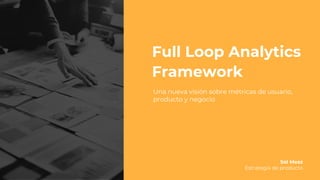 Full Loop Analytics
Framework
Una nueva visión sobre métricas de usuario,
producto y negocio
Sol Mesz
Estrategia de producto
 