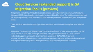 Cloud Services (extended support) is GA
Migration Tool is (preview)
https://azure.microsoft.com/en-us/blog/cloud-services-extended-support-is-generally-available-migration-tool-in-preview/
The general availability of Cloud Services (extended support), which is a new Azure Resource
Manager (ARM)-based deployment model for Azure Cloud Services. The platform-supported tool
for migrating existing cloud services to Cloud Services (extended support) also goes into preview
today.
Cloud Services (extended support) provides two paths for customers to migrate from ASM to
ARM:
Re-deploy: Customers can deploy a new cloud service directly in ARM and then delete the old
cloud service in ASM after thorough validation. The general availability of Cloud Services
(extended support) comes with a service-level agreement (SLA) of 99.95 percent.
In-place migration: Migration tool that enables a seamless, platform orchestrated migration of
existing Cloud Services (classic) deployments to Cloud Services (extended support).
 
