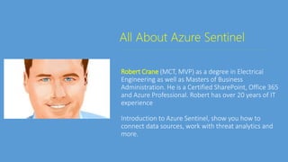 All About Azure Sentinel
Robert Crane (MCT, MVP) as a degree in Electrical
Engineering as well as Masters of Business
Administration. He is a Certified SharePoint, Office 365
and Azure Professional. Robert has over 20 years of IT
experience
Introduction to Azure Sentinel, show you how to
connect data sources, work with threat analytics and
more.
 