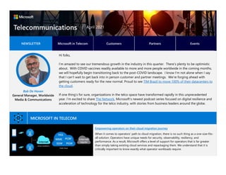 NEWSLETTER Microsoft in Telecom Customers Partners Events
Bob De Haven
General Manager, Worldwide
Media & Communications
Hi folks,
I’m amazed to see our tremendous growth in the industry in this quarter. There’s plenty to be optimistic
about. With COVID vaccines readily available to more and more people worldwide in the coming months,
we will hopefully begin transitioning back to the post-COVID landscape. I know I’m not alone when I say
that I can’t wait to get back into in person customer and partner meetings. We’re forging ahead with
getting customers ready for the new normal. Proud to see TIM Brazil to move 100% of their datacenters to
the cloud.
If one thing’s for sure, organizations in the telco space have transformed rapidly in this unprecedented
year. I’m excited to share The Network, Microsoft’s newest podcast series focused on digital resilience and
acceleration of technology for the telco industry, with stories from business leaders around the globe.
MICROSOFT IN TELECOM
Empowering operators on their cloud migration journey
When it comes to operators’ path to cloud migration, there is no such thing as a one-size-fits-
all solution. Operators have unique needs for security, observability, resiliency, and
performance. As a result, Microsoft offers a level of support for operators that is far greater
than simply taking existing cloud services and repackaging them. We understand that it is
critically important to know exactly what operator workloads require.
| April 2021
 