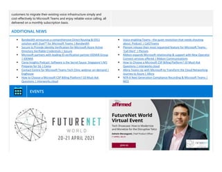 customers to migrate their existing voice infrastructure simply and
cost-effectively to Microsoft Teams and enjoy reliable voice calling, all
delivered on a monthly subscription basis.
ADDITIONAL NEWS
▪ Bandwidth announces a comprehensive Direct Routing & E911
solution with Duet℠ for Microsoft Teams | Bandwidth
▪ Socure to Provide Identity Verification for Microsoft Azure Active
Directory Verifiable Credentials | Socure
▪ Microsoft partners with leading ID verification partner IDEMIA Group
| IDEMIA
▪ Ciena Insights Podcast: Software is the Secret Sauce: Singapore’s M1
Prepares for 5G | Ciena
▪ Contact Centre for Microsoft Teams Tech Clinic webinar on-demand |
Enghouse
▪ How to Choose a Microsoft CSP Billing Platform? 10 Must-Ask
Questions | interworks.cloud
▪ Voice enabling Teams - the quiet revolution that needs shouting
about, Podcast | Call2Teams
▪ Plenom release their most requested feature for Microsoft Teams -
‘Call Alert’ | Plenom
▪ Ribbon expands Microsoft relationship & support with New Operator
Connect services offered | Ribbon Communications
▪ How to Choose a Microsoft CSP Billing Platform? 10 Must-Ask
Questions | interworks.cloud
▪ Alkira Teams Up with Microsoft to Transform the Cloud Networking
Journey to Azure | Alkira
▪ NTR-X Next Generation Compliance Recording & Microsoft Teams |
NICE
EVENTS
 