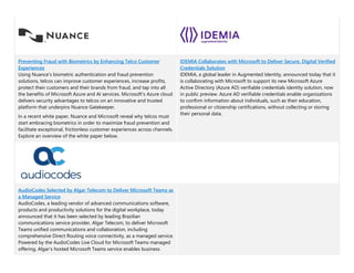 Preventing Fraud with Biometrics by Enhancing Telco Customer
Experiences
Using Nuance’s biometric authentication and fraud prevention
solutions, telcos can improve customer experiences, increase profits,
protect their customers and their brands from fraud, and tap into all
the benefits of Microsoft Azure and AI services. Microsoft’s Azure cloud
delivers security advantages to telcos on an innovative and trusted
platform that underpins Nuance Gatekeeper.
In a recent white paper, Nuance and Microsoft reveal why telcos must
start embracing biometrics in order to maximize fraud prevention and
facilitate exceptional, frictionless customer experiences across channels.
Explore an overview of the white paper below.
IDEMIA Collaborates with Microsoft to Deliver Secure, Digital Verified
Credentials Solution
IDEMIA, a global leader in Augmented Identity, announced today that it
is collaborating with Microsoft to support its new Microsoft Azure
Active Directory (Azure AD) verifiable credentials identity solution, now
in public preview. Azure AD verifiable credentials enable organizations
to confirm information about individuals, such as their education,
professional or citizenship certifications, without collecting or storing
their personal data.
AudioCodes Selected by Algar Telecom to Deliver Microsoft Teams as
a Managed Service
AudioCodes, a leading vendor of advanced communications software,
products and productivity solutions for the digital workplace, today
announced that it has been selected by leading Brazilian
communications service provider, Algar Telecom, to deliver Microsoft
Teams unified communications and collaboration, including
comprehensive Direct Routing voice connectivity, as a managed service.
Powered by the AudioCodes Live Cloud for Microsoft Teams managed
offering, Algar’s hosted Microsoft Teams service enables business
 