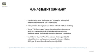 © 2020 BrandDoctor
PUSH- VS. PULL-STRATEGIE
 
München im April 2021


Seite7
MANAGEMENT SUMMARY.
• Push-Marketing bringt das Produkt zum Verbraucher, während Pull-
Marketing den Verbraucher zum Produkt bringt.


• In der perfekten Welt ergänzen und stützen sich Pull- und Push-Marketing.


• Wer auf Pull-Marketing und eigene, direkte Vertriebskanäle verzichtet
begibt sich in eine gefährliche Abhängigkeit vom immer stärker
werdenden Handel und ist abgeschnitten von wertvollen Kundendaten.


• Es gibt keinen Grund zur Annahme, dass sich Kunden grundsätzlich
anders informieren und kaufen, wenn sie als Privatperson einkaufen
(B2C) oder als gewerblicher Einkaufsentscheider (B2B).
Den ausführlichen Beitrag zu diesen Charts
fi
ndet ihr in meinem Blog unter https://www.brand-doctor.net/blog/push-oder-pull
 
