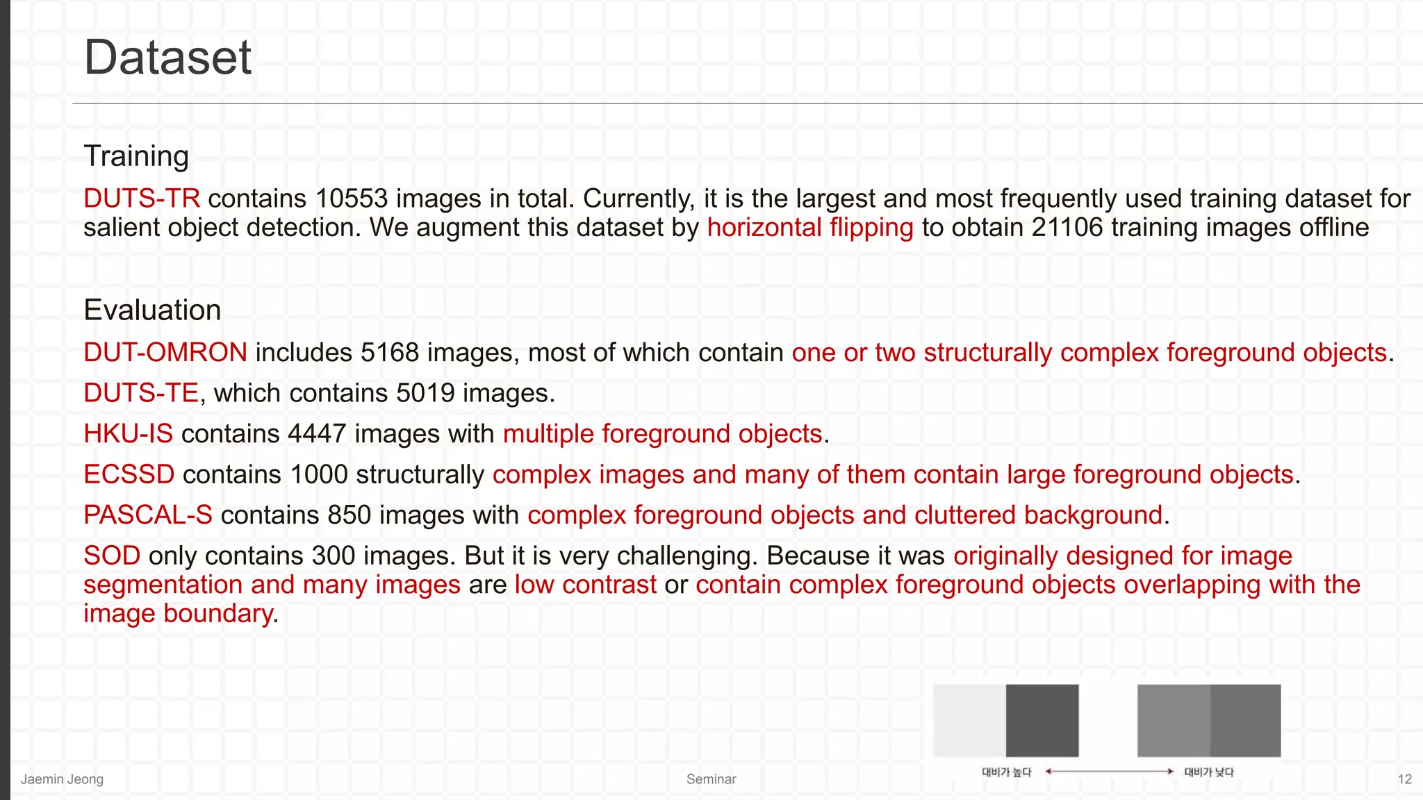 Jaemin Jeong Seminar 12
Training
DUTS-TR contains 10553 images in total. Currently, it is the largest and most frequently used training dataset for
salient object detection. We augment this dataset by horizontal flipping to obtain 21106 training images offline
Evaluation
DUT-OMRON includes 5168 images, most of which contain one or two structurally complex foreground objects.
DUTS-TE, which contains 5019 images.
HKU-IS contains 4447 images with multiple foreground objects.
ECSSD contains 1000 structurally complex images and many of them contain large foreground objects.
PASCAL-S contains 850 images with complex foreground objects and cluttered background.
SOD only contains 300 images. But it is very challenging. Because it was originally designed for image
segmentation and many images are low contrast or contain complex foreground objects overlapping with the
image boundary.
Dataset
 