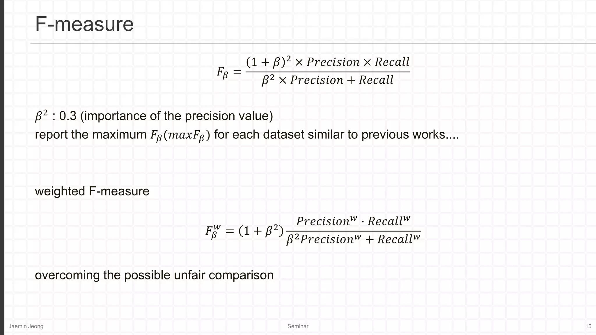 Jaemin Jeong Seminar 15
𝐹𝛽 =
1 + 𝛽 2
× 𝑃𝑟𝑒𝑐𝑖𝑠𝑖𝑜𝑛 × 𝑅𝑒𝑐𝑎𝑙𝑙
𝛽2 × 𝑃𝑟𝑒𝑐𝑖𝑠𝑖𝑜𝑛 + 𝑅𝑒𝑐𝑎𝑙𝑙
𝛽2
: 0.3 (importance of the precision value)
report the maximum 𝐹𝛽(𝑚𝑎𝑥𝐹𝛽) for each dataset similar to previous works....
weighted F-measure
𝐹𝛽
𝑤
= 1 + 𝛽2
𝑃𝑟𝑒𝑐𝑖𝑠𝑖𝑜𝑛𝑤
⋅ 𝑅𝑒𝑐𝑎𝑙𝑙𝑤
𝛽2𝑃𝑟𝑒𝑐𝑖𝑠𝑖𝑜𝑛𝑤 + 𝑅𝑒𝑐𝑎𝑙𝑙𝑤
overcoming the possible unfair comparison
F-measure
 