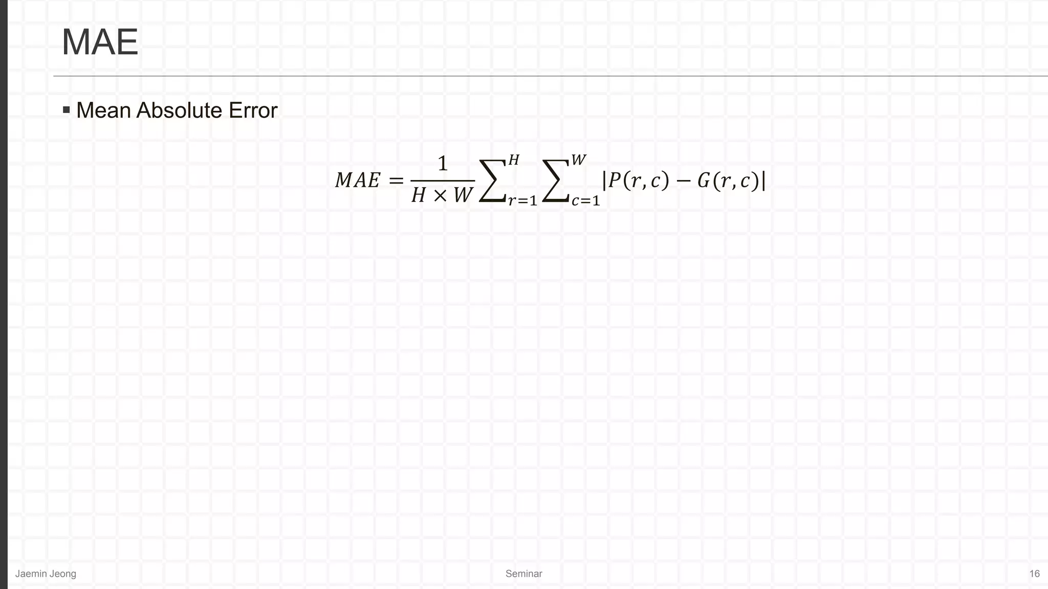 Jaemin Jeong Seminar 16
 Mean Absolute Error
𝑀𝐴𝐸 =
1
𝐻 × 𝑊 𝑟=1
𝐻
𝑐=1
𝑊
𝑃 𝑟, 𝑐 − 𝐺(𝑟, 𝑐)
MAE
 