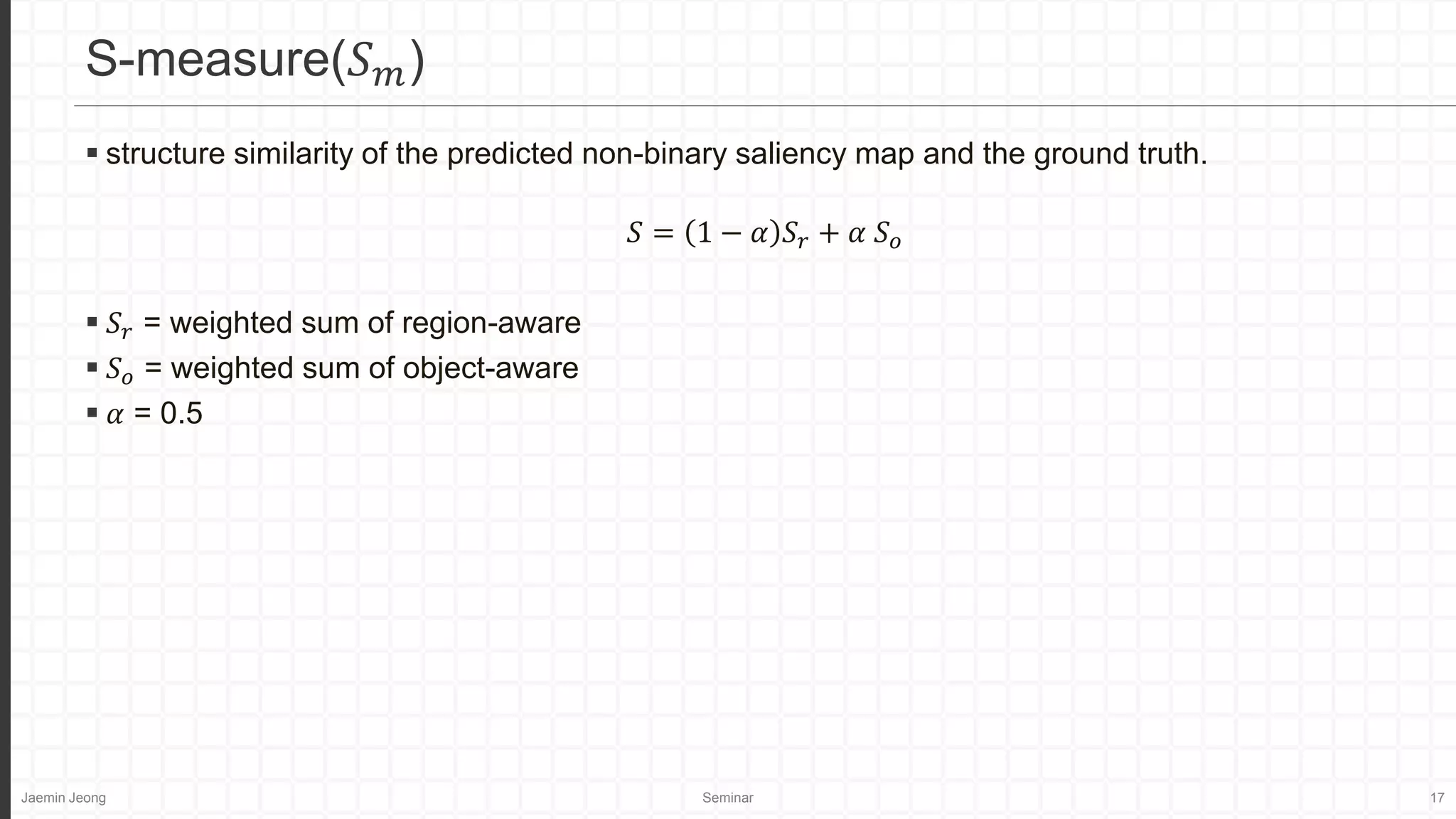 Jaemin Jeong Seminar 17
 structure similarity of the predicted non-binary saliency map and the ground truth.
𝑆 = 1 − 𝛼 𝑆𝑟 + 𝛼 𝑆𝑜
 𝑆𝑟 = weighted sum of region-aware
 𝑆𝑜 = weighted sum of object-aware
 𝛼 = 0.5
S-measure(𝑆𝑚)
 