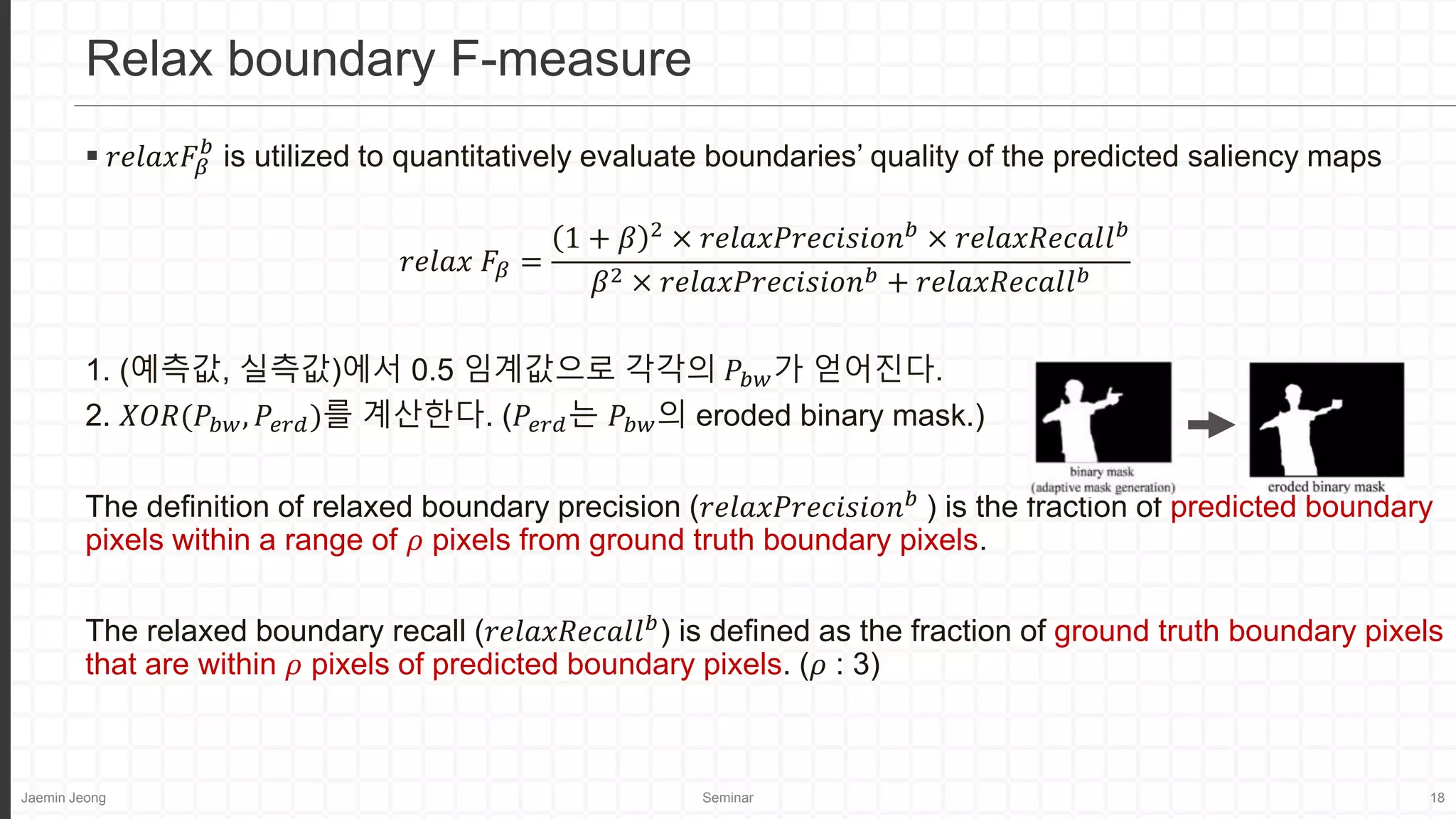 Jaemin Jeong Seminar 18
 𝑟𝑒𝑙𝑎𝑥𝐹𝛽
𝑏
is utilized to quantitatively evaluate boundaries’ quality of the predicted saliency maps
𝑟𝑒𝑙𝑎𝑥 𝐹𝛽 =
1 + 𝛽 2
× 𝑟𝑒𝑙𝑎𝑥𝑃𝑟𝑒𝑐𝑖𝑠𝑖𝑜𝑛𝑏
× 𝑟𝑒𝑙𝑎𝑥𝑅𝑒𝑐𝑎𝑙𝑙𝑏
𝛽2 × 𝑟𝑒𝑙𝑎𝑥𝑃𝑟𝑒𝑐𝑖𝑠𝑖𝑜𝑛𝑏 + 𝑟𝑒𝑙𝑎𝑥𝑅𝑒𝑐𝑎𝑙𝑙𝑏
1. (예측값, 실측값)에서 0.5 임계값으로 각각의 𝑃𝑏𝑤가 얻어진다.
2. 𝑋𝑂𝑅(𝑃𝑏𝑤, 𝑃𝑒𝑟𝑑)를 계산한다. (𝑃𝑒𝑟𝑑는 𝑃𝑏𝑤의 eroded binary mask.)
The definition of relaxed boundary precision (𝑟𝑒𝑙𝑎𝑥𝑃𝑟𝑒𝑐𝑖𝑠𝑖𝑜𝑛𝑏
) is the fraction of predicted boundary
pixels within a range of 𝜌 pixels from ground truth boundary pixels.
The relaxed boundary recall (𝑟𝑒𝑙𝑎𝑥𝑅𝑒𝑐𝑎𝑙𝑙𝑏
) is defined as the fraction of ground truth boundary pixels
that are within 𝜌 pixels of predicted boundary pixels. (𝜌 : 3)
Relax boundary F-measure
 