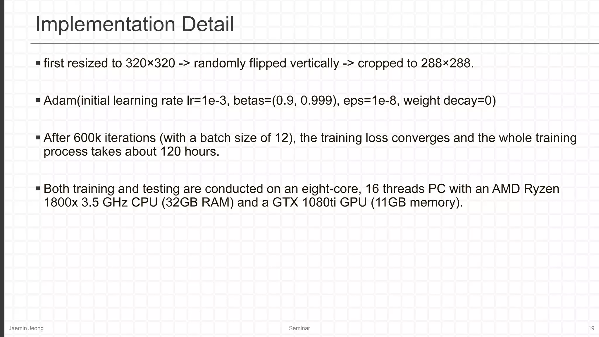 Jaemin Jeong Seminar 19
 first resized to 320×320 -> randomly flipped vertically -> cropped to 288×288.
 Adam(initial learning rate lr=1e-3, betas=(0.9, 0.999), eps=1e-8, weight decay=0)
 After 600k iterations (with a batch size of 12), the training loss converges and the whole training
process takes about 120 hours.
 Both training and testing are conducted on an eight-core, 16 threads PC with an AMD Ryzen
1800x 3.5 GHz CPU (32GB RAM) and a GTX 1080ti GPU (11GB memory).
Implementation Detail
 