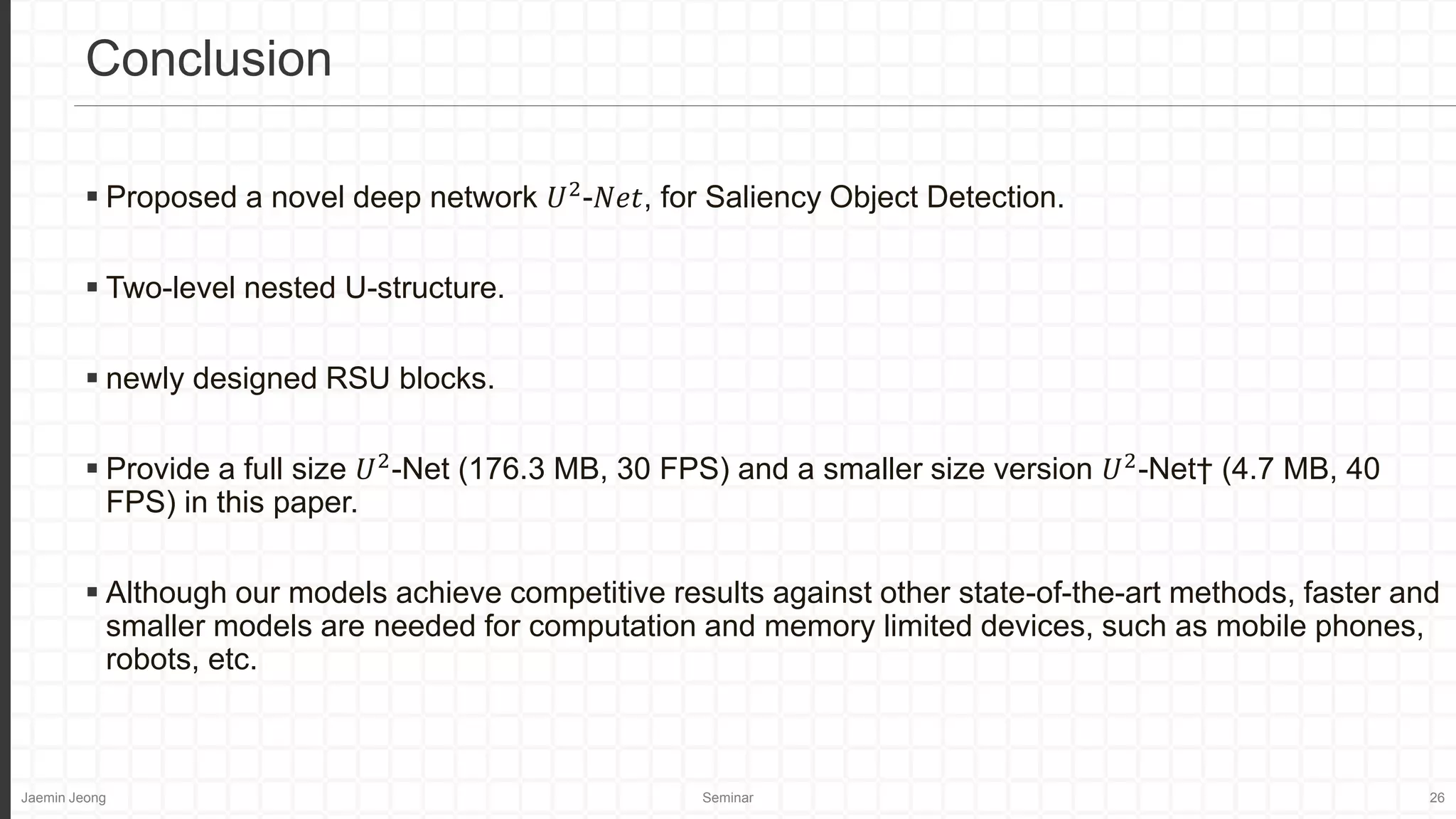Jaemin Jeong Seminar 26
 Proposed a novel deep network 𝑈2
-𝑁𝑒𝑡, for Saliency Object Detection.
 Two-level nested U-structure.
 newly designed RSU blocks.
 Provide a full size 𝑈2
-Net (176.3 MB, 30 FPS) and a smaller size version 𝑈2
-Net† (4.7 MB, 40
FPS) in this paper.
 Although our models achieve competitive results against other state-of-the-art methods, faster and
smaller models are needed for computation and memory limited devices, such as mobile phones,
robots, etc.
Conclusion
 