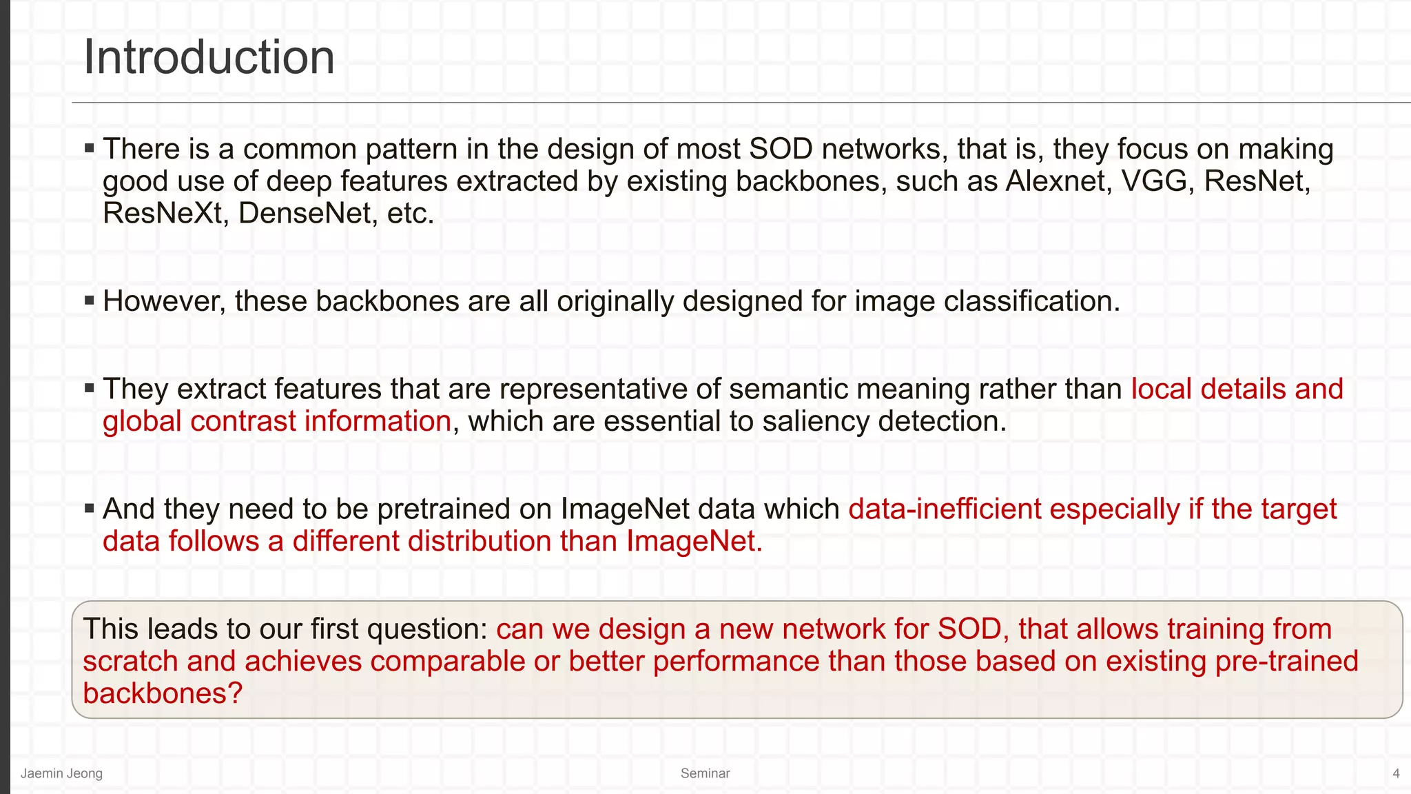 Jaemin Jeong Seminar 4
 There is a common pattern in the design of most SOD networks, that is, they focus on making
good use of deep features extracted by existing backbones, such as Alexnet, VGG, ResNet,
ResNeXt, DenseNet, etc.
 However, these backbones are all originally designed for image classification.
 They extract features that are representative of semantic meaning rather than local details and
global contrast information, which are essential to saliency detection.
 And they need to be pretrained on ImageNet data which data-inefficient especially if the target
data follows a different distribution than ImageNet.
This leads to our first question: can we design a new network for SOD, that allows training from
scratch and achieves comparable or better performance than those based on existing pre-trained
backbones?
Introduction
 