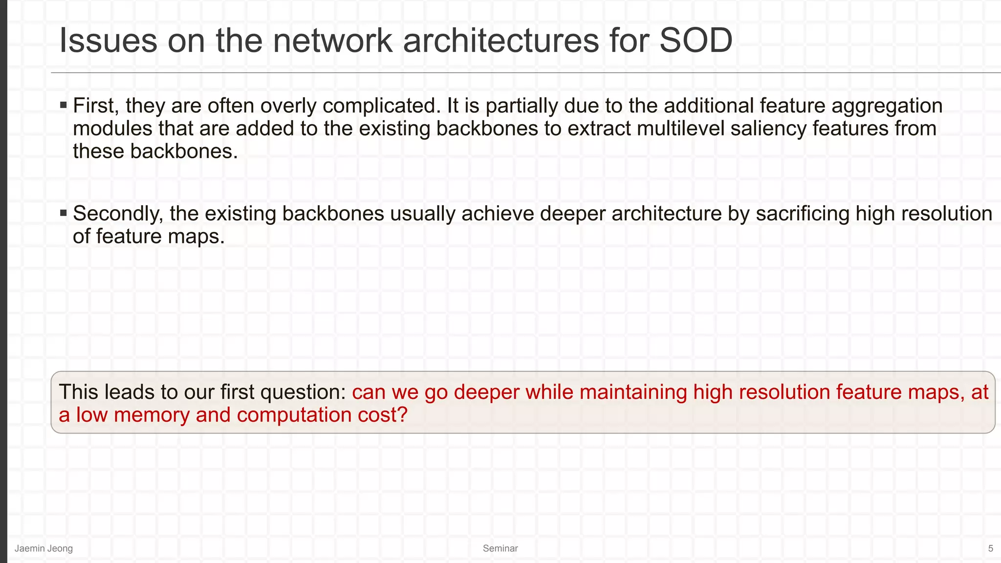 Jaemin Jeong Seminar 5
 First, they are often overly complicated. It is partially due to the additional feature aggregation
modules that are added to the existing backbones to extract multilevel saliency features from
these backbones.
 Secondly, the existing backbones usually achieve deeper architecture by sacrificing high resolution
of feature maps.
This leads to our first question: can we go deeper while maintaining high resolution feature maps, at
a low memory and computation cost?
Issues on the network architectures for SOD
 