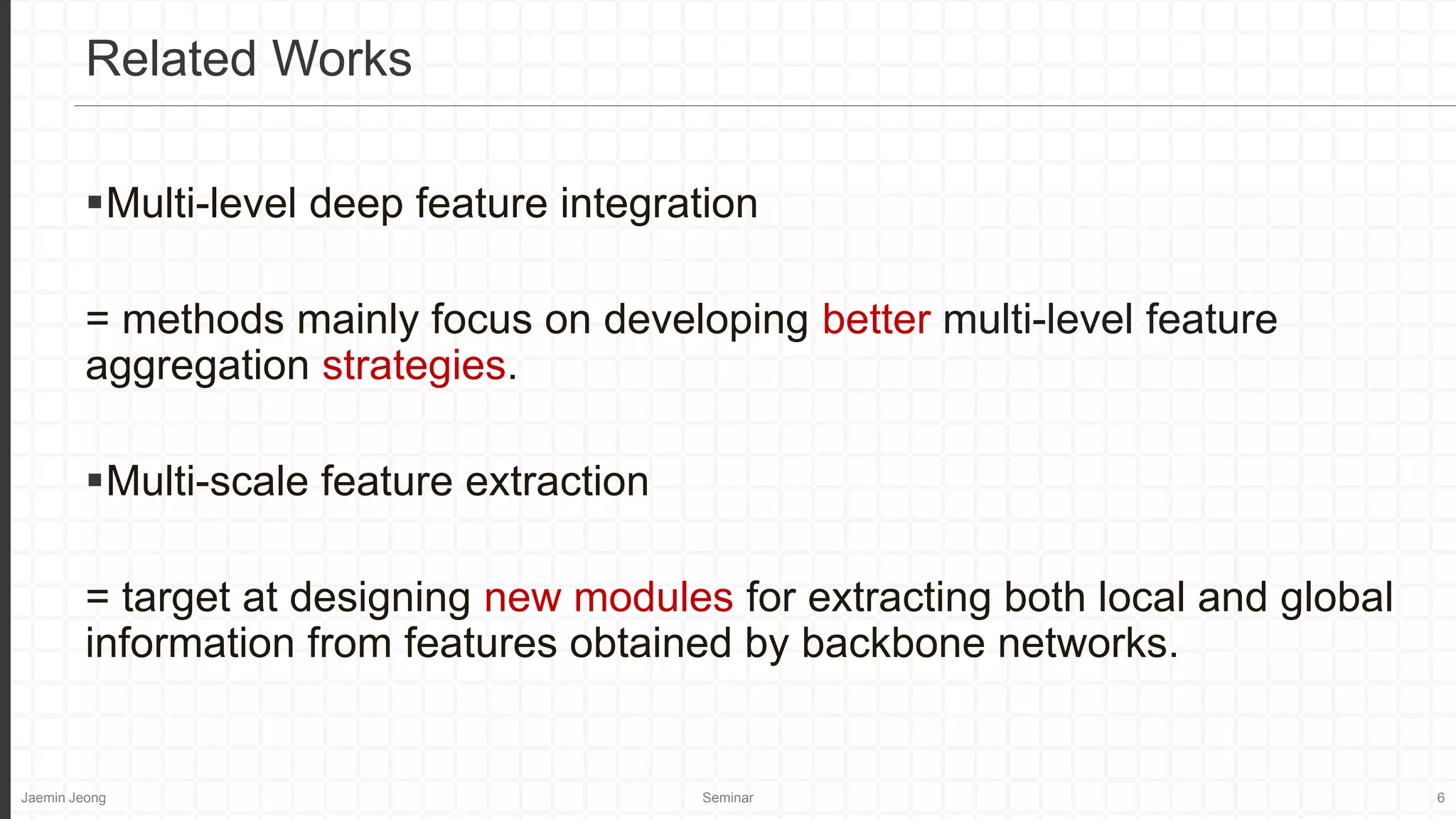 Jaemin Jeong Seminar 6
Multi-level deep feature integration
= methods mainly focus on developing better multi-level feature
aggregation strategies.
Multi-scale feature extraction
= target at designing new modules for extracting both local and global
information from features obtained by backbone networks.
Related Works
 