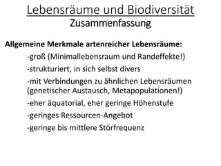 Lebensräume und Biodiversität
Zusammenfassung
Allgemeine Merkmale artenreicher Lebensräume:
-groß (Minimallebensraum und Randeffekte!)
-strukturiert, in sich selbst divers
-mit Verbindungen zu ähnlichen Lebensräumen
(genetischer Austausch, Metapopulationen!)
-eher äquatorial, eher geringe Höhenstufe
-geringes Ressourcen-Angebot
-geringe bis mittlere Störfrequenz
 