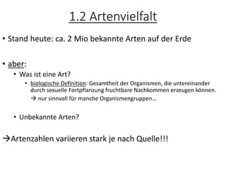 1.2 Artenvielfalt
• Stand heute: ca. 2 Mio bekannte Arten auf der Erde
• aber:
• Was ist eine Art?
• biologische Definition: Gesamtheit der Organismen, die untereinander
durch sexuelle Fortpflanzung fruchtbare Nachkommen erzeugen können.
→ nur sinnvoll für manche Organismengruppen…
• Unbekannte Arten?
→Artenzahlen variieren stark je nach Quelle!!!
 
