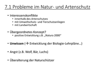 7.1 Probleme im Natur- und Artenschutz
• Interessenskonflikte
• innerhalb des Artenschutzes
• mit Umweltschutz- und Tierschutzanliegen
• mit Landwirtschaft
• Übergeordnetes Konzept?
• positive Entwicklung z.B. „Natura 2000“
• Unwissen (→ Entwicklung der Biologie-Lehrpläne…)
• Angst (z.B. Wolf, Bär, Luchs)
• Überalterung der Naturschützer
 