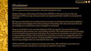 This is a presentation prepared for Education purposes only.
Neither Vancouver Disciplined Trading Hub (VDTH) or Prosperis Passive Income
Strategies (PPIS) nor any of its personnel are registered broker-dealers or investment
advisors.
We may mention that we consider certain securities or positions to be good candidates
for the types of strategies we are discussing or illustrating. This does not mean that we
are telling you to trade these exact strategies or securities.
Keep in mind that we are not providing you with any specific recommendations or
personalized advice about your own trading activities. The information we are providing
is not tailored to any particular individual. Any mention of a particular security is not a
recommendation to buy, sell, or hold that or any other security, or a suggestion that it is
suitable for any specific person. Trading ALWAYS involves a risk of loss, even if we are
discussing strategies that are intended to limit risk.
VDTH and PPIS are not subject to trading restrictions. We could have a position in a
security or initiate a position in a security we mention at any time.
Disclaimer
 