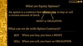 What are Equity Options?
An option is a contract that to buy or sell
a certain amount of stock.
allows you
RIGHT or OBLIGATION
BUY
SELL
When you buy, you have a RIGHT.
When you sell, you have an OBLIGATION.
What can we do with Option Contracts?
 