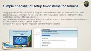 In-app guidance appears to admins in Setup and is shown every 3 days for a maximum of 10 times.
Setup is as easy as turning on Pipeline Inspection and verifying that you have Historical Trending
enabled and configured for opportunities.
Add the Pipeline Inspection button and assign the Pipeline Inspection permission set to the users who
you want to have access to Pipeline Inspection.
Users can then access Pipeline Inspection from the Opportunities tab.
Simple checklist of setup to-do items for Admins
 